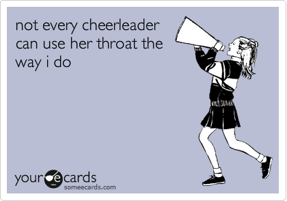 not every cheerleader
can use her throat the
way i do
