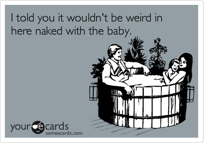 I told you it wouldn't be weird in here naked with the baby.