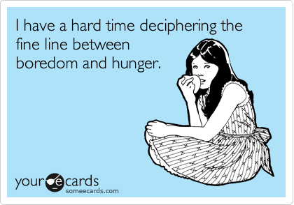 I have a hard time deciphering the fine line between
boredom and hunger. 