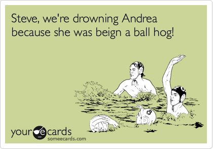 Steve, we're drowning Andrea because she was beign a ball hog!