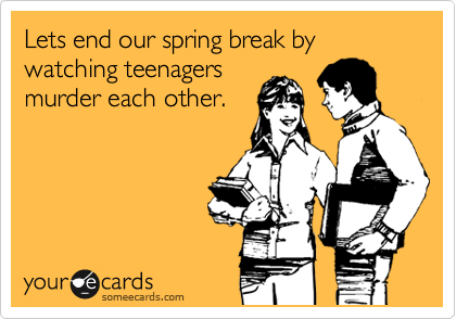 Lets end our spring break by watching teenagers
murder each other.