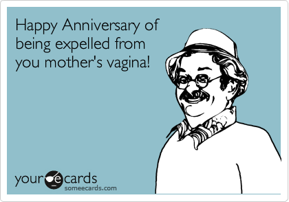 Happy Anniversary of
being expelled from
you mother's vagina!