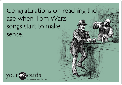 Congratulations on reaching the
age when Tom Waits
songs start to make
sense. 