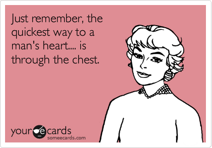 Just remember, the
quickest way to a
man's heart.... is
through the chest.