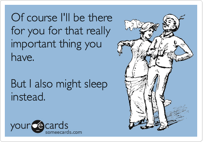 Of course I'll be there
for you for that really
important thing you
have.

But I also might sleep
instead.
