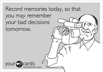 Record memories today, so that you may remember
your bad decisions
tomorrow.