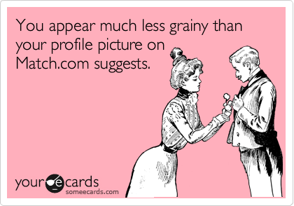 You appear much less grainy than your profile picture on
Match.com suggests.