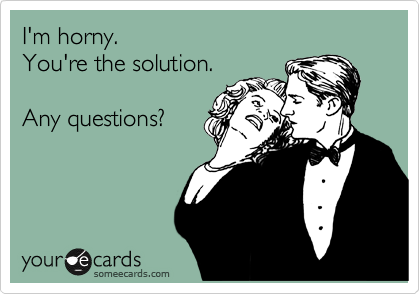 I'm horny.    
You're the solution.

Any questions?