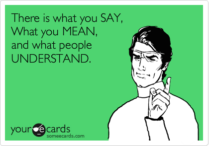 There is what you SAY, 
What you MEAN, 
and what people
UNDERSTAND.