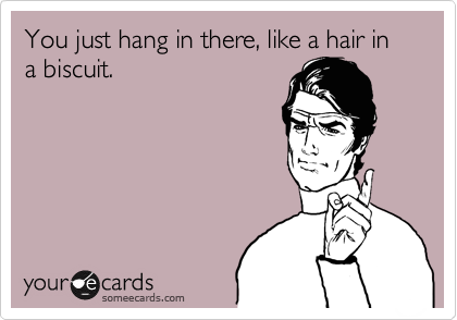 You just hang in there, like a hair in a biscuit.