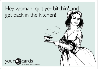 Hey woman, quit yer bitchin' and get back in the kitchen! 