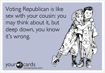 Voting Republican is like
sex with your cousin: you
may think about it, but
deep down, you know
it's wrong.