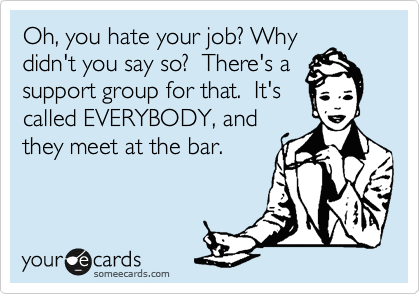 Oh, you hate your job? Why
didn't you say so?  There's a
support group for that.  It's
called EVERYBODY, and
they meet at the bar.