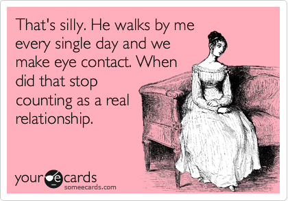 That's silly. He walks by me
every single day and we
make eye contact. When
did that stop
counting as a real
relationship. 