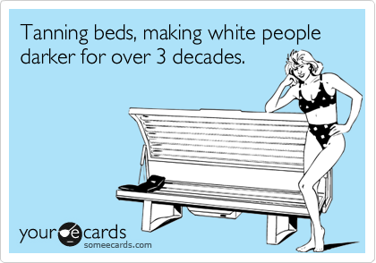 Tanning beds, making white people darker for over 3 decades.