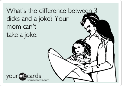 What's the difference between 3 dicks and a joke? Your 
mom can't
take a joke. 