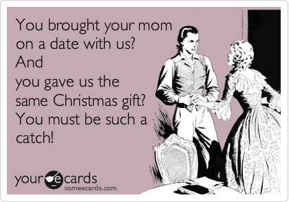 You brought your mom
on a date with us? 
And
you gave us the
same Christmas gift?
You must be such a 
catch!