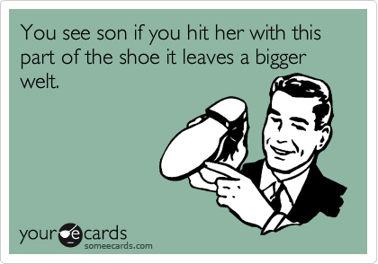 You see son if you hit her with this part of the shoe it leaves a bigger welt.