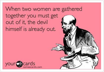 When two women are gathered together you must get
out of it, the devil
himself is already out.