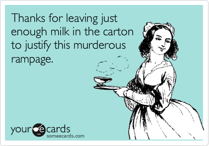 Thanks for leaving just
enough milk in the carton
to justify this murderous
rampage.