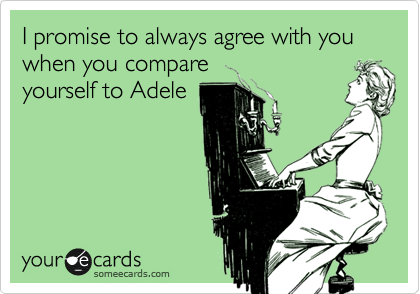 I promise to always agree with you when you compare
yourself to Adele