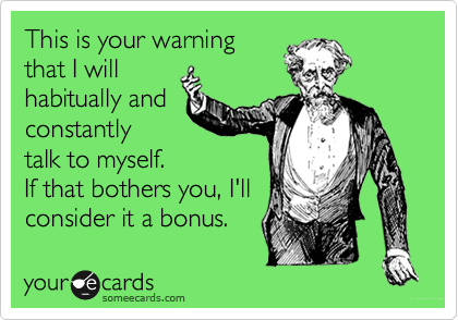 This is your warning
that I will
habitually and
constantly
talk to myself.
If that bothers you, I'll
consider it a bonus.