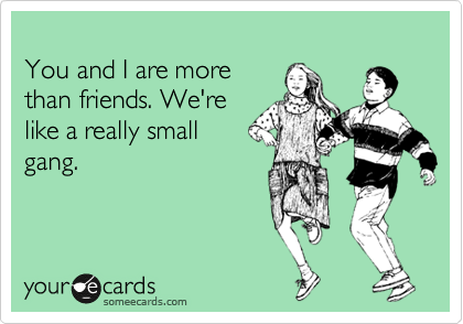 
You and I are more 
than friends. We're 
like a really small
gang.