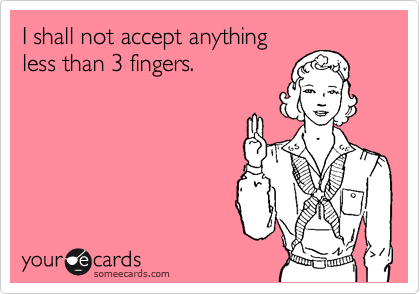 I shall not accept anything
less than 3 fingers.