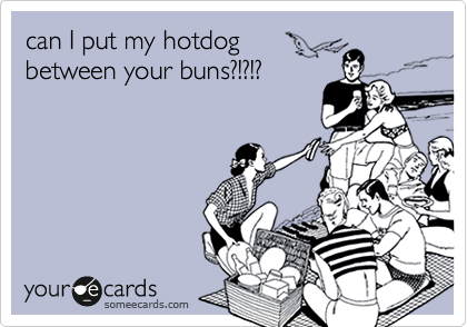 can I put my hotdog
between your buns?!?!?