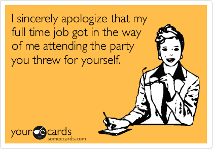 I sincerely apologize that my
full time job got in the way
of me attending the party
you threw for yourself.