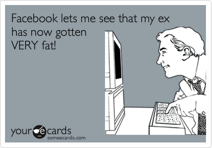 Facebook lets me see that my ex has now gotten
VERY fat!