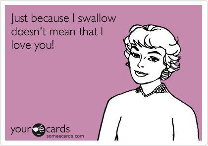 Just because I swallow
doesn't mean that I
love you!