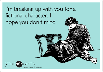 I'm breaking up with you for a fictional character. I
hope you don't mind.