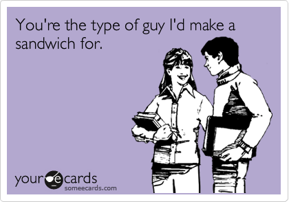 You're the type of guy I'd make a sandwich for.