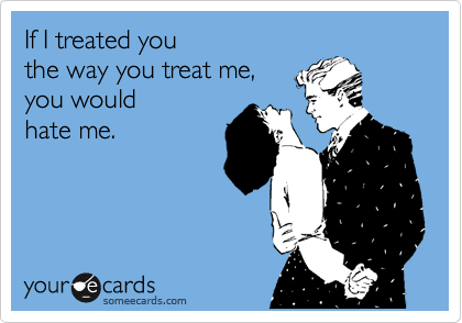 If I treated you 
the way you treat me, 
you would 
hate me.