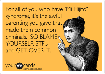 For all of you who have "Mi Hijito" syndrome, it's the awful
parenting you gave that
made them common
criminals.  SO BLAME
YOURSELF, STFU,
and GET OVER IT.
