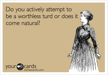 Do you actively attempt to
be a worthless turd or does it
come natural?