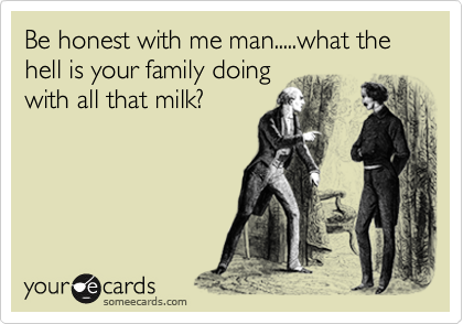Be honest with me man.....what the hell is your family doing
with all that milk?