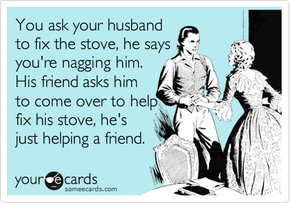 You ask your husband
to fix the stove, he says
you're nagging him.
His friend asks him
to come over to help 
fix his stove, he's
just helping a friend.