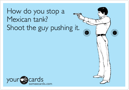 How do you stop a 
Mexican tank?
Shoot the guy pushing it.