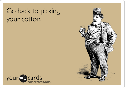 Go back to picking 
your cotton.
