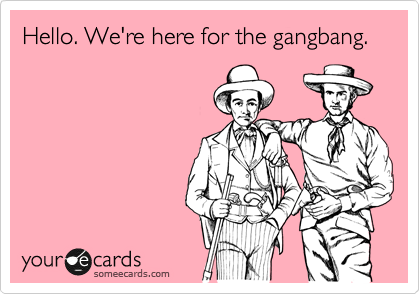 Hello. We're here for the gangbang.