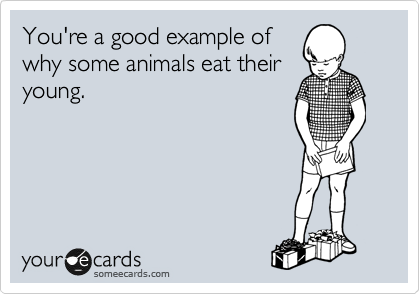 You're a good example of 
why some animals eat their
young. 
