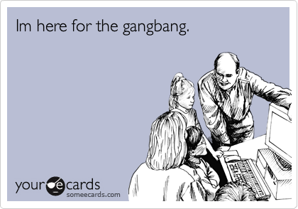Im here for the gangbang.