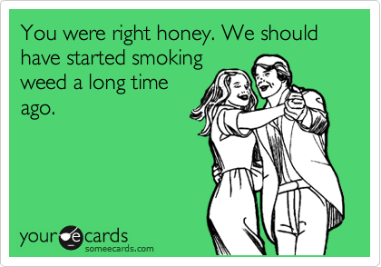 You were right honey. We should have started smoking
weed a long time
ago.