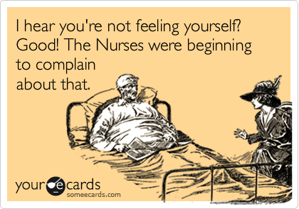 I hear you're not feeling yourself?
Good! The Nurses were beginning to complain
about that.