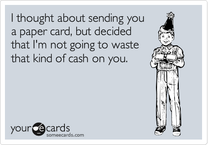 I thought about sending you
a paper card, but decided
that I'm not going to waste
that kind of cash on you.