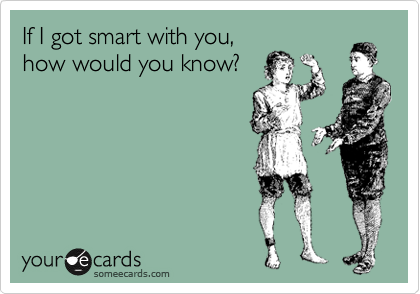 If I got smart with you,
how would you know?