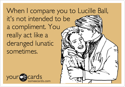 When I compare you to Lucille Ball, it's not intended to be
a compliment. You
really act like a
deranged lunatic
sometimes.