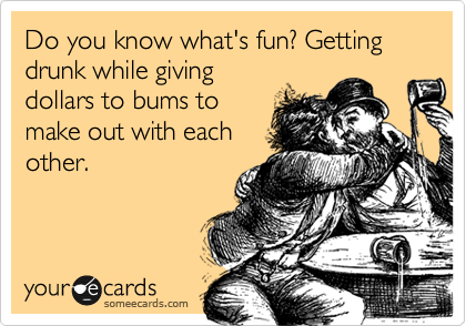 Do you know what's fun? Getting drunk while giving
dollars to bums to 
make out with each
other. 